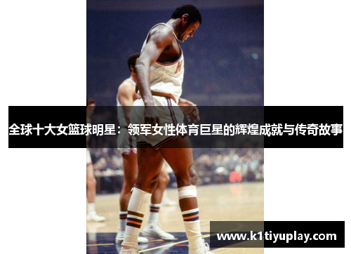全球十大女篮球明星：领军女性体育巨星的辉煌成就与传奇故事