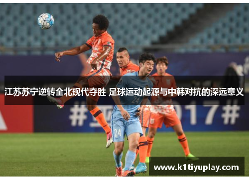 江苏苏宁逆转全北现代夺胜 足球运动起源与中韩对抗的深远意义