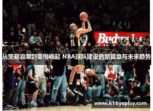 从交易浪潮到草根崛起 NBA球队建设的新篇章与未来趋势