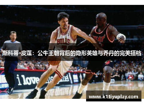 斯科蒂·皮蓬：公牛王朝背后的隐形英雄与乔丹的完美搭档