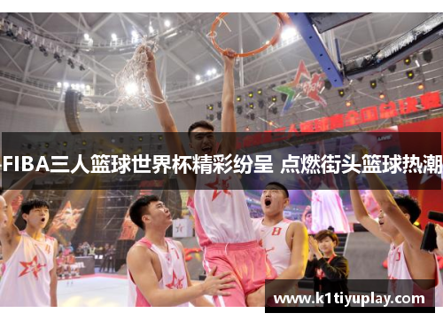 FIBA三人篮球世界杯精彩纷呈 点燃街头篮球热潮