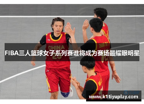 FIBA三人篮球女子系列赛谁将成为赛场最耀眼明星